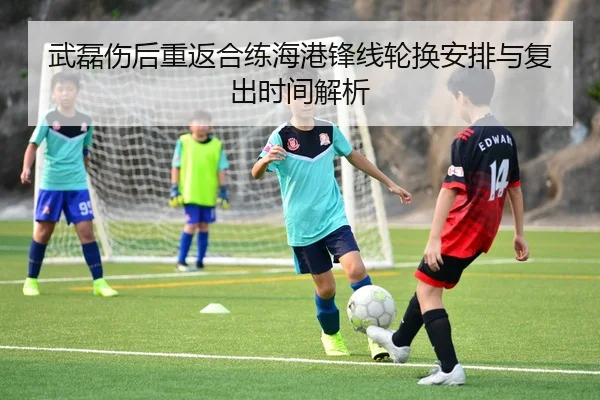 武磊伤后重返合练海港锋线轮换安排与复出时间解析