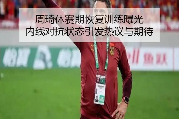 周琦休赛期恢复训练曝光 内线对抗状态引发热议与期待