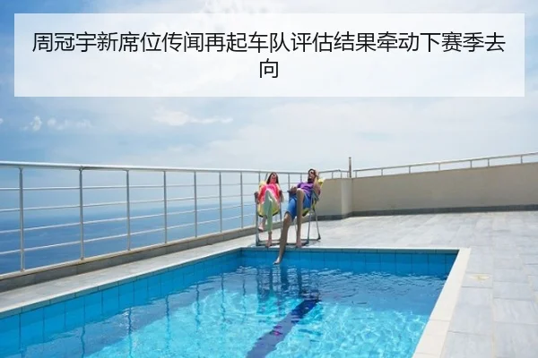 周冠宇新席位传闻再起车队评估结果牵动下赛季去向