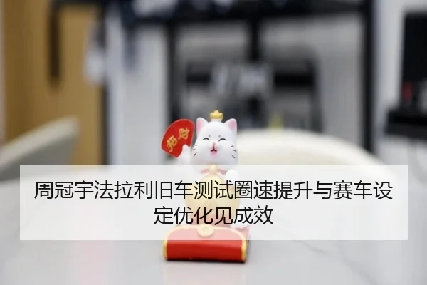 周冠宇法拉利旧车测试圈速提升与赛车设定优化见成效
