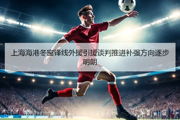 上海海港冬窗锋线外援引援谈判推进补强方向逐步明朗