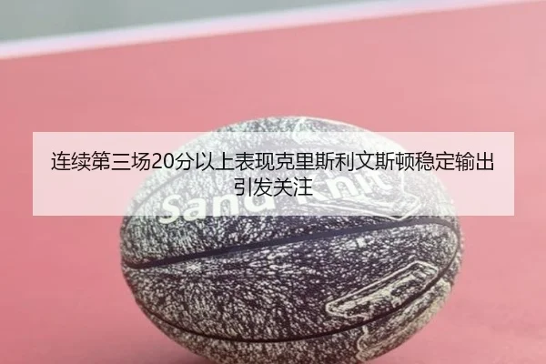 连续第三场20分以上表现克里斯利文斯顿稳定输出引发关注
