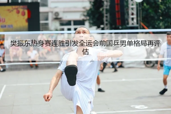 樊振东热身赛连胜引发全运会前国乒男单格局再评估